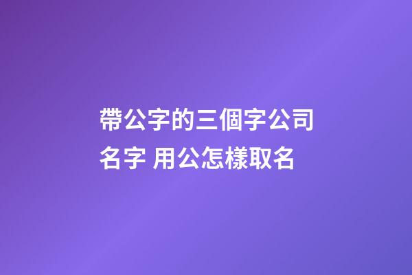 帶公字的三個字公司名字 用公怎樣取名-第1張-公司起名-玄機派